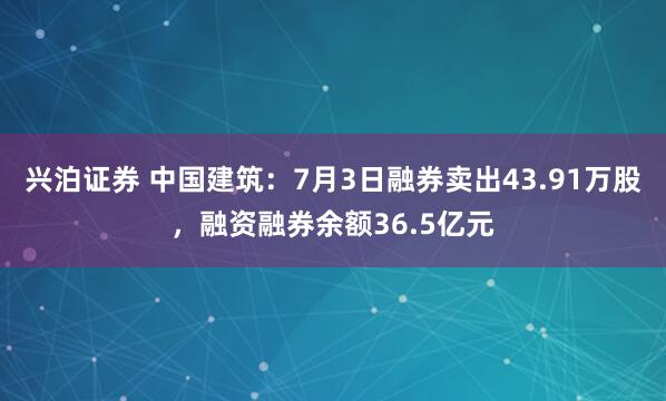 兴泊证券 中国建筑：7月3日融券卖出43.91万股，融资融券余额36.5亿元