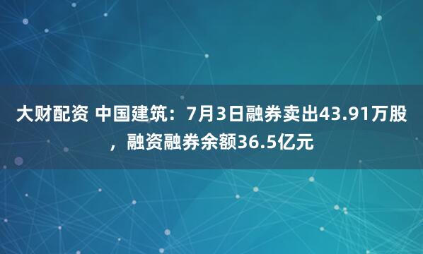 大财配资 中国建筑：7月3日融券卖出43.91万股，融资融券余额36.5亿元