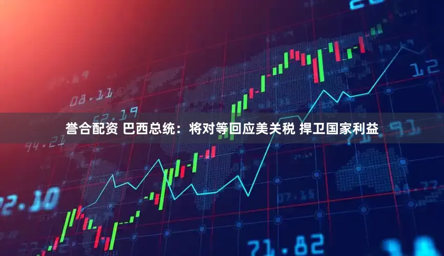 誉合配资 巴西总统：将对等回应美关税 捍卫国家利益