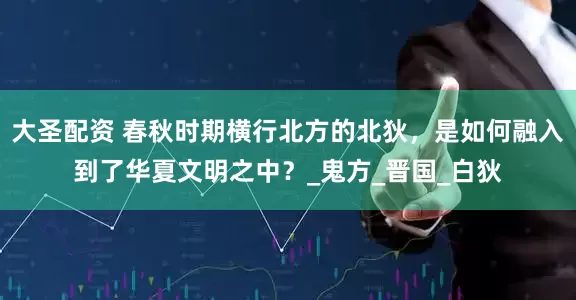 大圣配资 春秋时期横行北方的北狄，是如何融入到了华夏文明之中？_鬼方_晋国_白狄