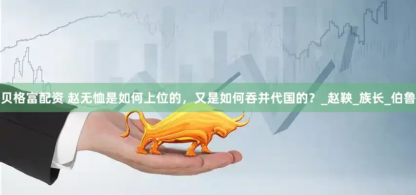 贝格富配资 赵无恤是如何上位的，又是如何吞并代国的？_赵鞅_族长_伯鲁