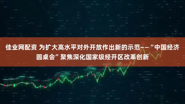 佳业网配资 为扩大高水平对外开放作出新的示范——“中国经济圆桌会”聚焦深化国家级经开区改革创新
