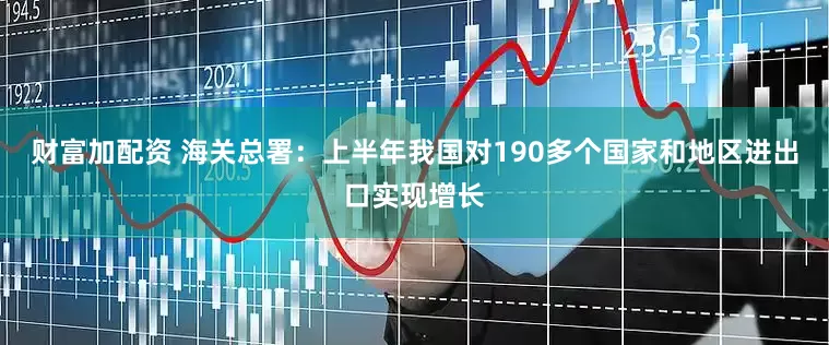 财富加配资 海关总署：上半年我国对190多个国家和地区进出口实现增长