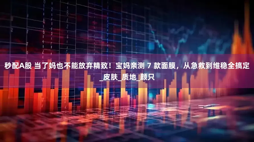秒配A股 当了妈也不能放弃精致！宝妈亲测 7 款面膜，从急救到维稳全搞定_皮肤_质地_颜只