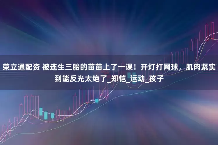 荣立通配资 被连生三胎的苗苗上了一课！开灯打网球，肌肉紧实到能反光太绝了_郑恺_运动_孩子