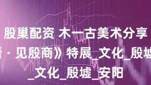 股巢配资 木一古美术分享：《看 · 见殷商》特展_文化_殷墟_安阳