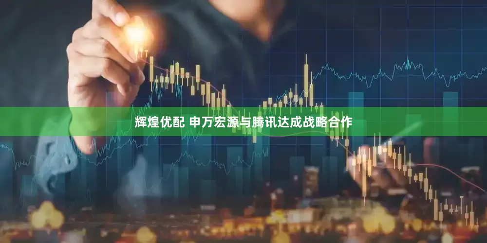 辉煌优配 申万宏源与腾讯达成战略合作