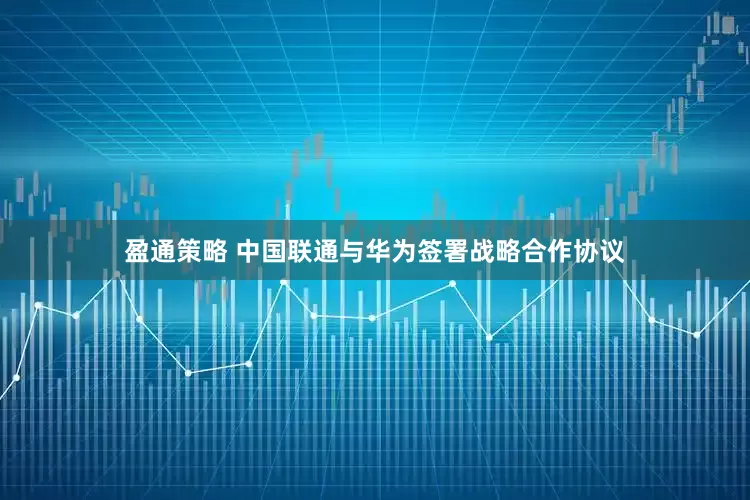 盈通策略 中国联通与华为签署战略合作协议
