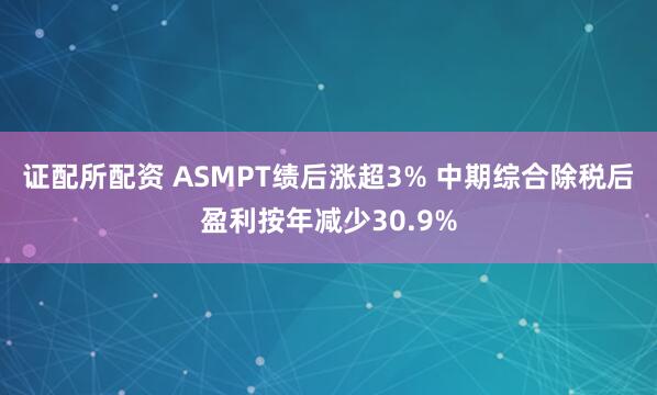 证配所配资 ASMPT绩后涨超3% 中期综合除税后盈利按年减少30.9%