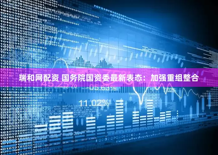 瑞和网配资 国务院国资委最新表态：加强重组整合