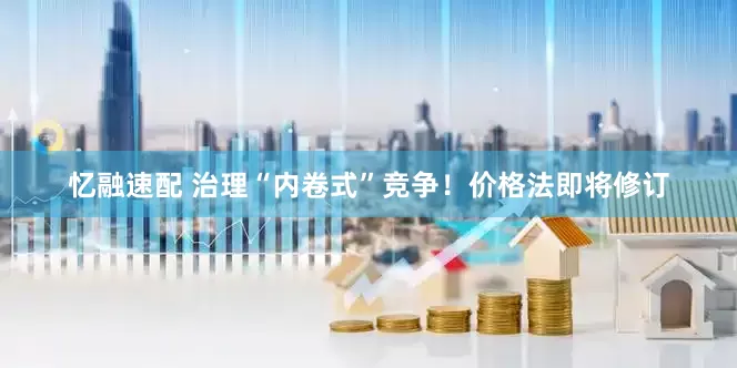 忆融速配 治理“内卷式”竞争！价格法即将修订