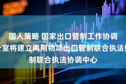 国人策略 国家出口管制工作协调机制办公室将建立两用物项出口管制联合执法协调中心