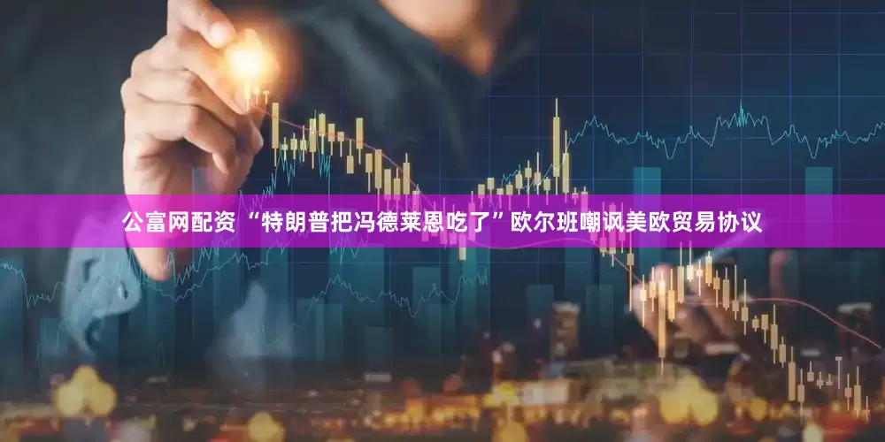 公富网配资 “特朗普把冯德莱恩吃了”欧尔班嘲讽美欧贸易协议
