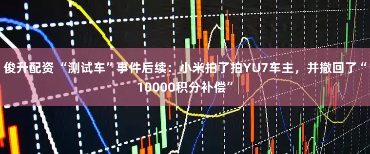 俊升配资 “测试车”事件后续：小米拍了拍YU7车主，并撤回了“10000积分补偿”