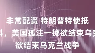 非常配资 特朗普特使抵达莫斯科,美国孤注一掷欲结束乌克兰战争