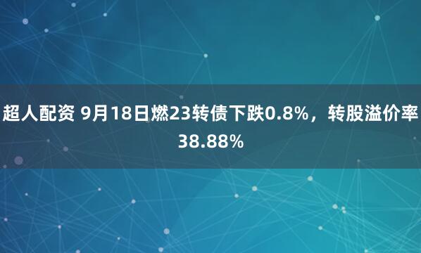 超人配资 9月18日燃23转债下跌0.8%,转股溢价率38.88%