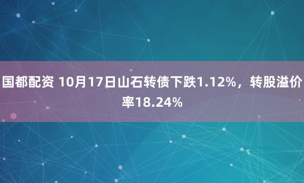 国都配资 10月17日山石转债下跌1.12%，转股溢价率18.24%