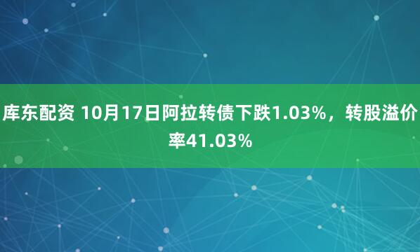 库东配资 10月17日阿拉转债下跌1.03%,转股溢价率41.03%