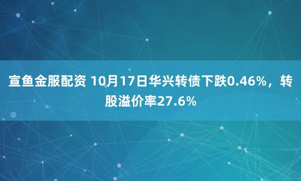 宣鱼金服配资 10月17日华兴转债下跌0.46%，转股溢价率27.6%