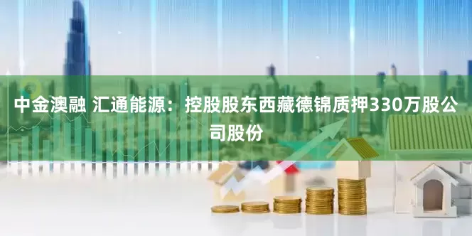中金澳融 汇通能源：控股股东西藏德锦质押330万股公司股份
