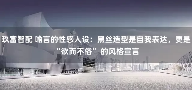 玖富智配 喻言的性感人设：黑丝造型是自我表达，更是 “欲而不俗” 的风格宣言