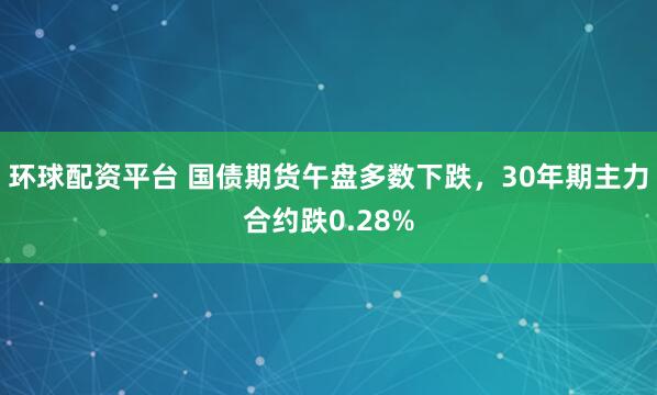 环球配资平台 国债期货午盘多数下跌，30年期主力合约跌0.28%