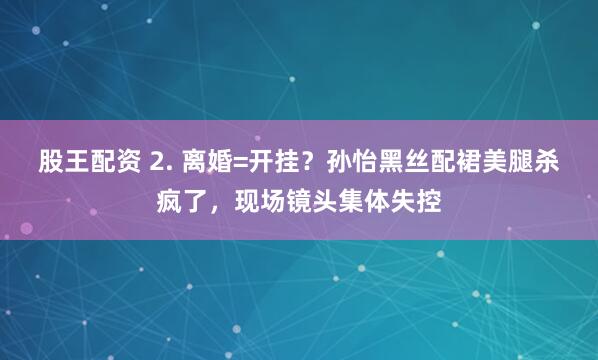股王配资 2. 离婚=开挂？孙怡黑丝配裙美腿杀疯了，现场镜头集体失控