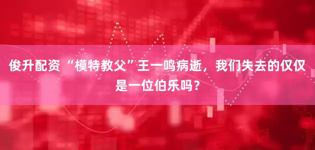 俊升配资 “模特教父”王一鸣病逝,我们失去的仅仅是一位伯乐吗?