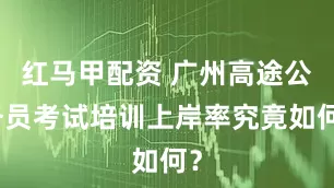 红马甲配资 广州高途公务员考试培训上岸率究竟如何？