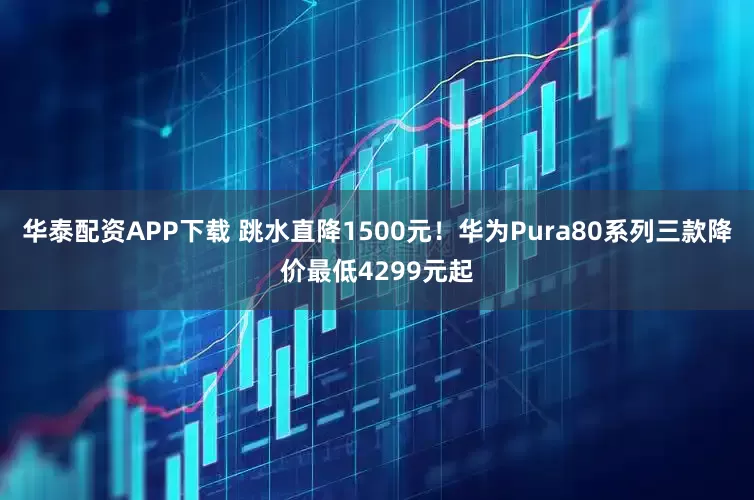 华泰配资APP下载 跳水直降1500元！华为Pura80系列三款降价最低4299元起