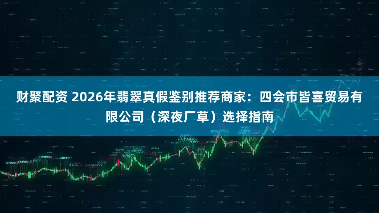 财聚配资 2026年翡翠真假鉴别推荐商家：四会市皆喜贸易有限公司（深夜厂草）选择指南