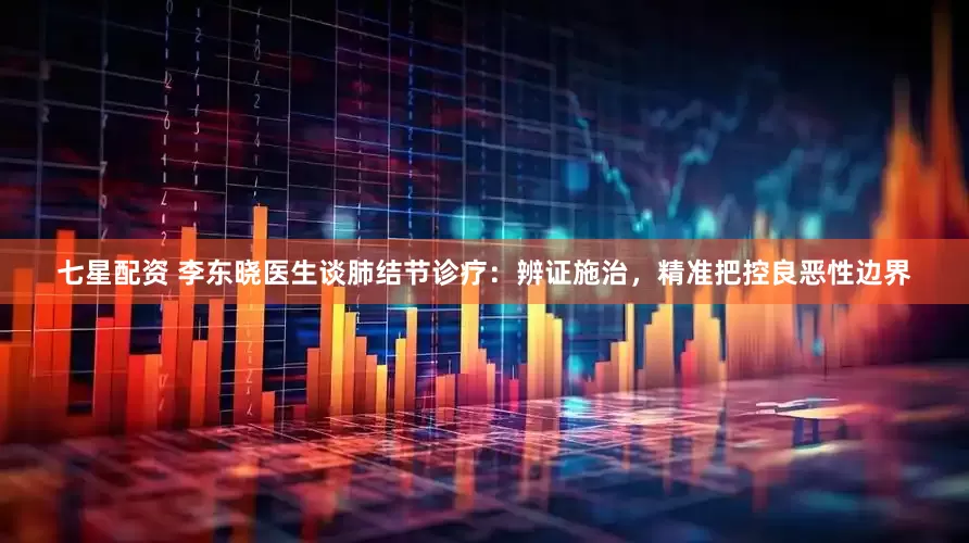 七星配资 李东晓医生谈肺结节诊疗：辨证施治，精准把控良恶性边界